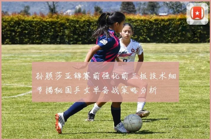 孙颖莎亚锦赛前强化前三板技术细节揭秘国乒女单备战策略分析