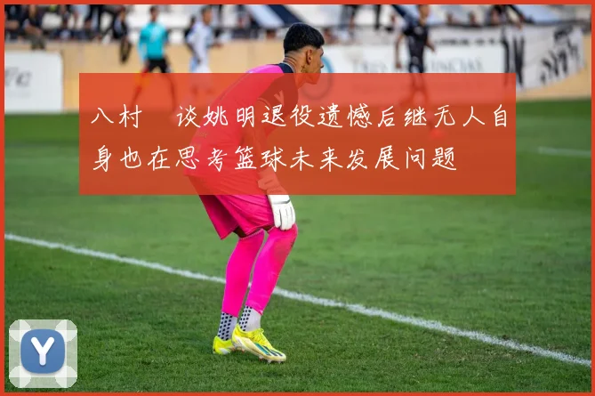 八村塁谈姚明退役遗憾后继无人自身也在思考篮球未来发展问题