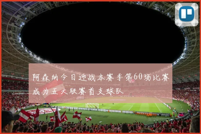 阿森纳今日迎战本赛季第60场比赛成为五大联赛首支球队