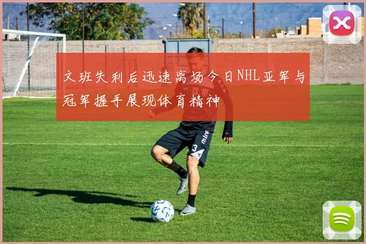 文班失利后迅速离场今日NHL亚军与冠军握手展现体育精神