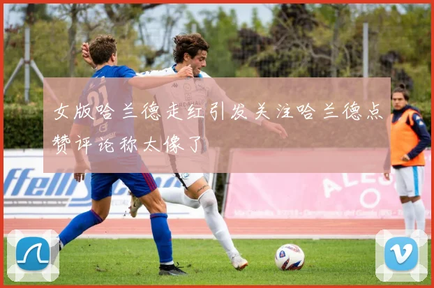女版哈兰德走红引发关注哈兰德点赞评论称太像了