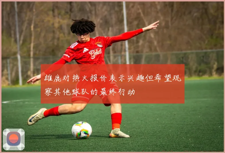 雄鹿对热火报价表示兴趣但希望观察其他球队的最终行动
