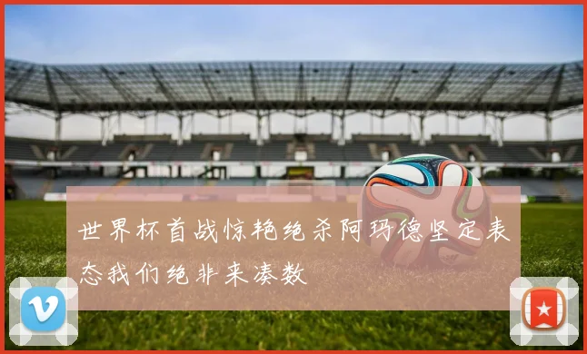 世界杯首战惊艳绝杀阿玛德坚定表态我们绝非来凑数