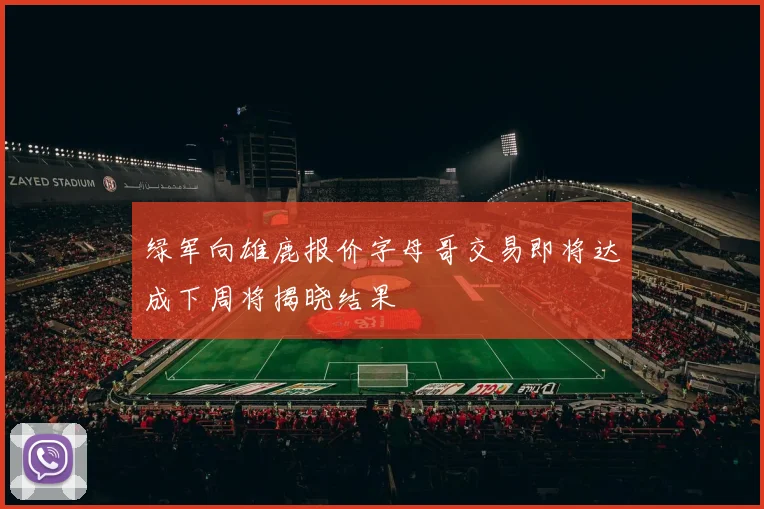 绿军向雄鹿报价字母哥交易即将达成下周将揭晓结果