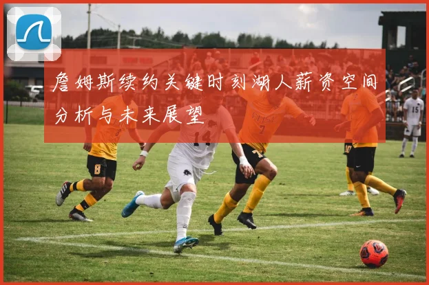 詹姆斯续约关键时刻湖人薪资空间分析与未来展望