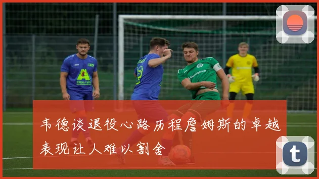 韦德谈退役心路历程詹姆斯的卓越表现让人难以割舍