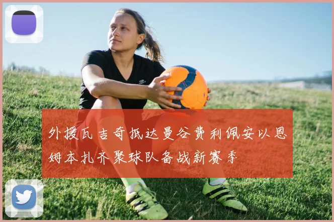 外援瓦吉奇抵达曼谷费利佩安以恩姆本扎齐聚球队备战新赛季