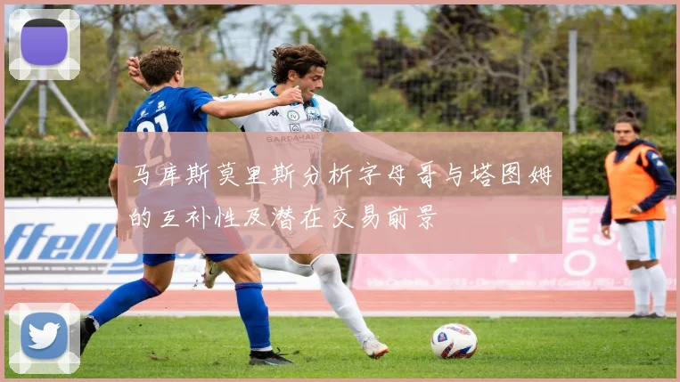 马库斯莫里斯分析字母哥与塔图姆的互补性及潜在交易前景
