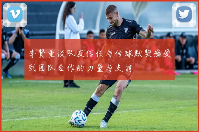 李贤重谈队友信任与传球默契感受到团队合作的力量与支持