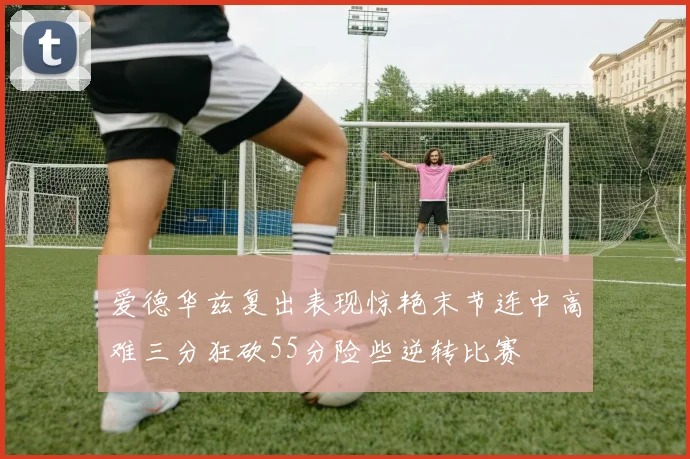 爱德华兹复出表现惊艳末节连中高难三分狂砍55分险些逆转比赛