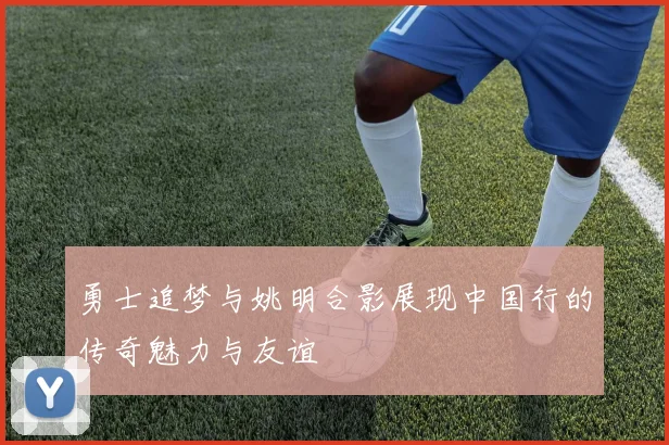 勇士追梦与姚明合影展现中国行的传奇魅力与友谊