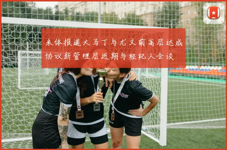 米体报道大马丁与尤文前高层达成协议新管理层近期与经纪人会谈