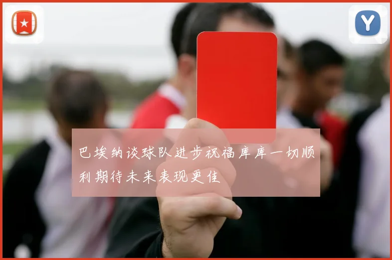 巴埃纳谈球队进步祝福库库一切顺利期待未来表现更佳