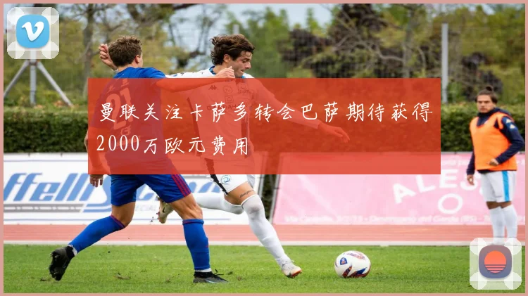 曼联关注卡萨多转会巴萨期待获得2000万欧元费用