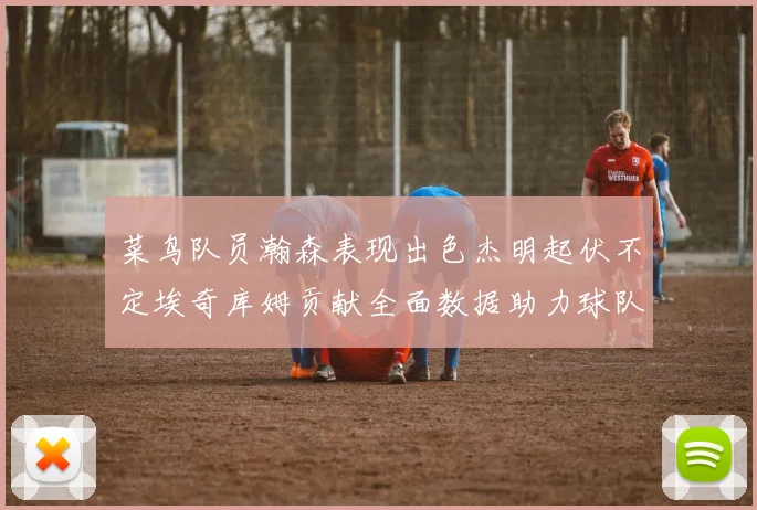 菜鸟队员瀚森表现出色杰明起伏不定埃奇库姆贡献全面数据助力球队