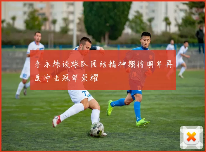 李永炜谈球队团结精神期待明年再度冲击冠军荣耀