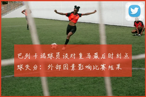 巴列卡诺球员谈对皇马最后时刻点球失分：外部因素影响比赛结果