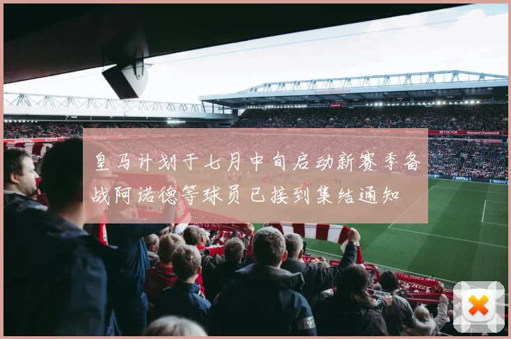 皇马计划于七月中旬启动新赛季备战阿诺德等球员已接到集结通知