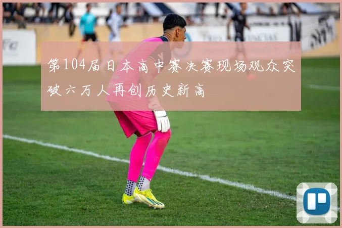 第104届日本高中赛决赛现场观众突破六万人再创历史新高