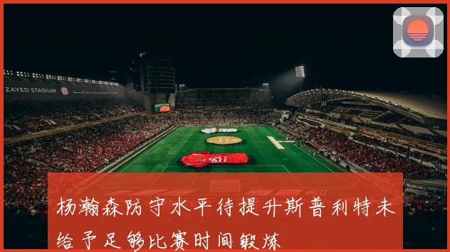 杨瀚森防守水平待提升斯普利特未给予足够比赛时间锻炼