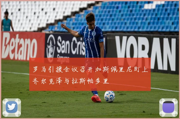 罗马引援会议召开加斯佩里尼盯上齐尔克泽与拉斯帕多里