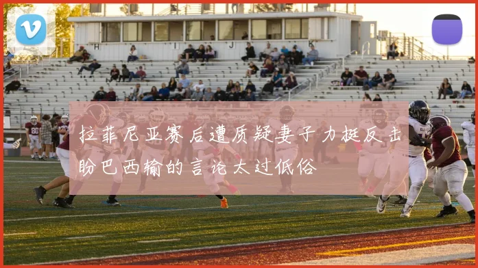 拉菲尼亚赛后遭质疑妻子力挺反击盼巴西输的言论太过低俗