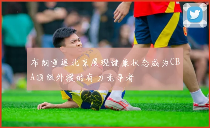 布朗重返北京展现健康状态成为CBA顶级外援的有力竞争者
