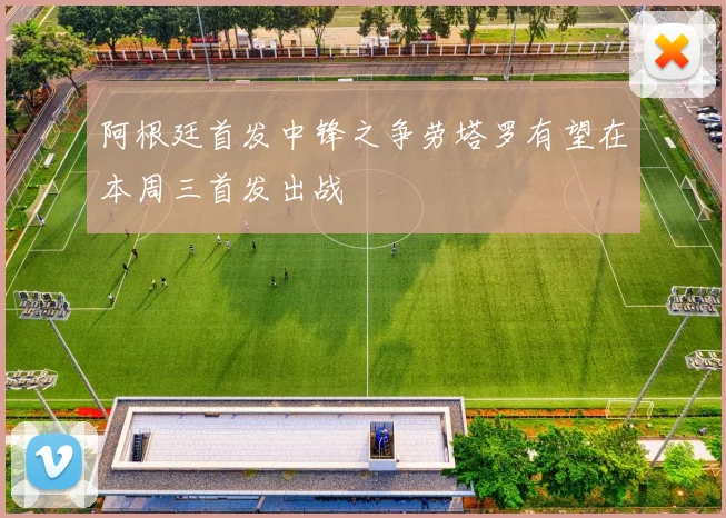 阿根廷首发中锋之争劳塔罗有望在本周三首发出战