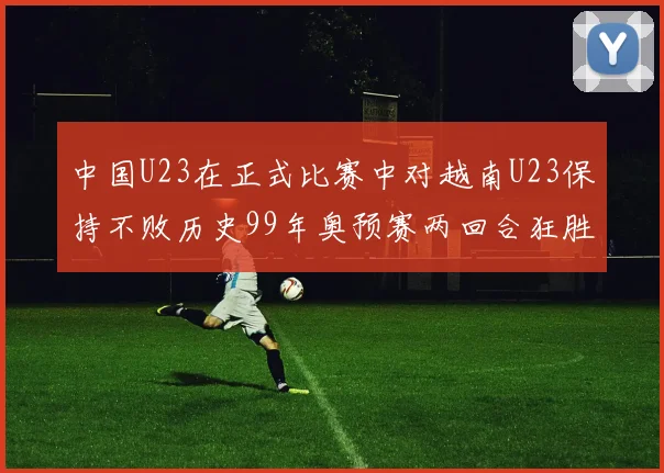 中国U23在正式比赛中对越南U23保持不败历史99年奥预赛两回合狂胜7-0