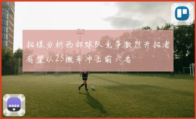 拓媒分析西部球队竞争激烈开拓者有望以25概率冲击前六名
