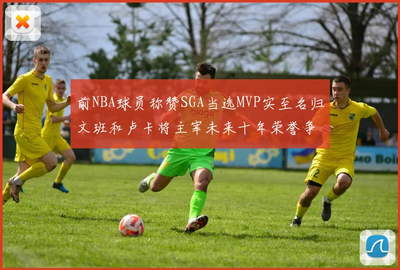 前NBA球员称赞SGA当选MVP实至名归文班和卢卡将主宰未来十年荣誉争夺
