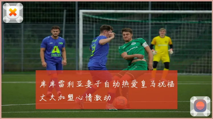 库库雷利亚妻子自幼热爱皇马祝福丈夫加盟心情激动