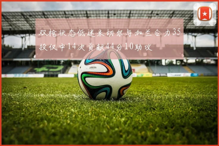 双枪状态低迷米切尔与加兰合力35投仅中14次贡献44分10助攻