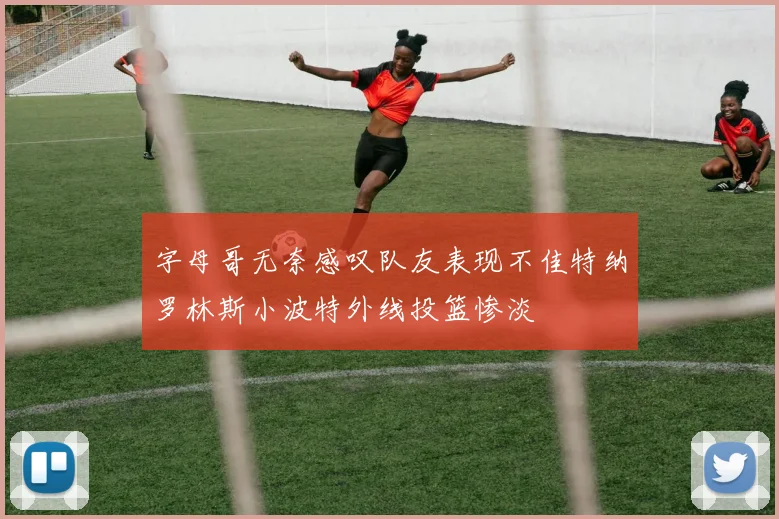 字母哥无奈感叹队友表现不佳特纳罗林斯小波特外线投篮惨淡