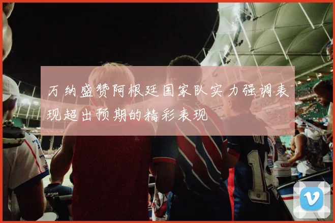 万纳盛赞阿根廷国家队实力强调表现超出预期的精彩表现
