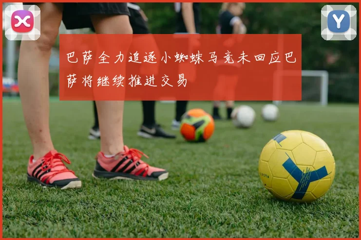 巴萨全力追逐小蜘蛛马竞未回应巴萨将继续推进交易